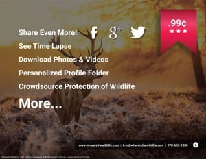 99 Cents. Share even more, facebook, google plus, twitter. See time lapse, download photos and videos, personalized profile folder, crowdsource protection of wildlife. more... www.whereisthewildlife.com info@whereisthewildlife.com970-663-1200